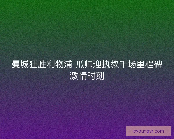 曼城狂胜利物浦 瓜帅迎执教千场里程碑激情时刻