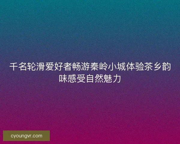 千名轮滑爱好者畅游秦岭小城体验茶乡韵味感受自然魅力