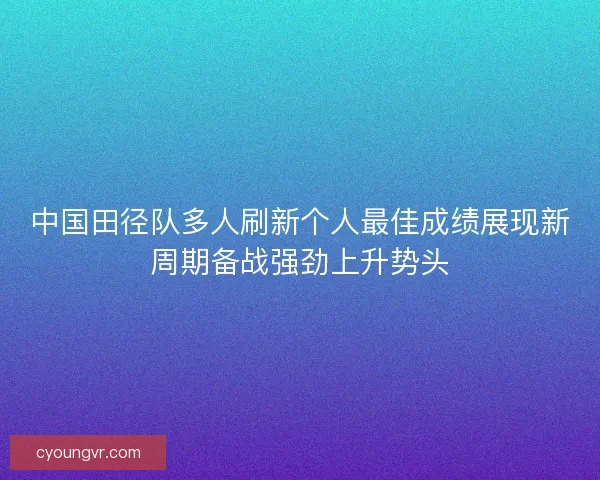 中国田径队多人刷新个人最佳成绩展现新周期备战强劲上升势头