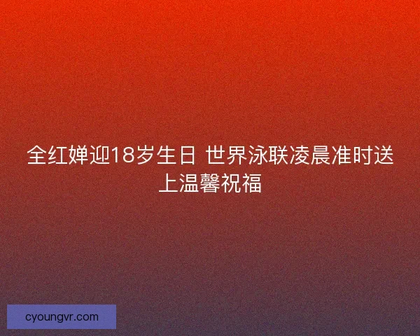 全红婵迎18岁生日 世界泳联凌晨准时送上温馨祝福